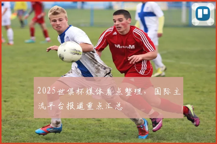 2025世俱杯媒体看点整理，国际主流平台报道重点汇总