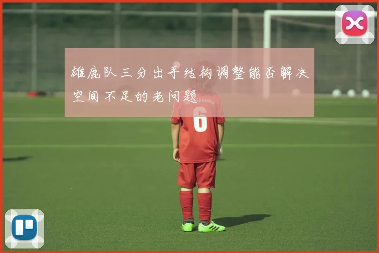 雄鹿队三分出手结构调整能否解决空间不足的老问题