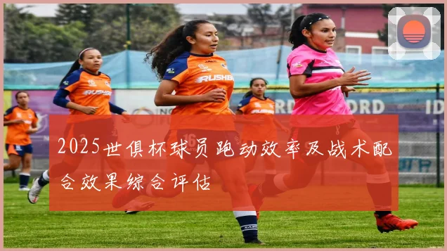 2025世俱杯球员跑动效率及战术配合效果综合评估